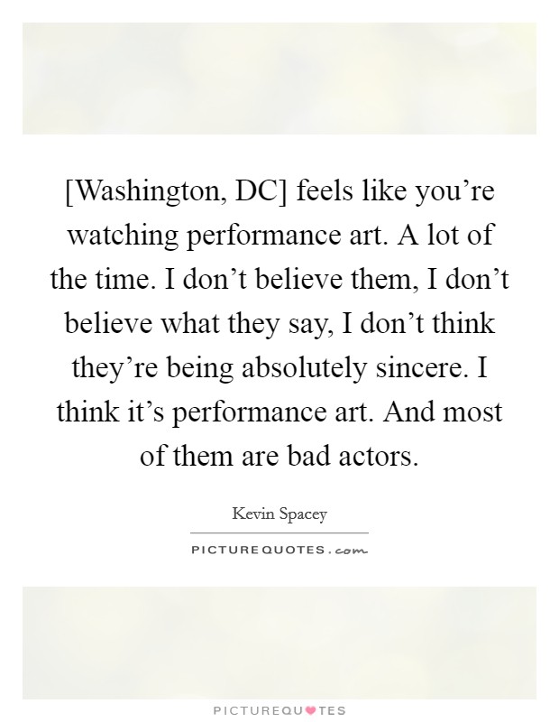 [Washington, DC] feels like you're watching performance art. A lot of the time. I don't believe them, I don't believe what they say, I don't think they're being absolutely sincere. I think it's performance art. And most of them are bad actors Picture Quote #1