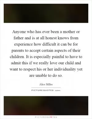 Anyone who has ever been a mother or father and is at all honest knows from experience how difficult it can be for parents to accept certain aspects of their children. It is especially painful to have to admit this if we really love our child and want to respect his or her individuality yet are unable to do so Picture Quote #1