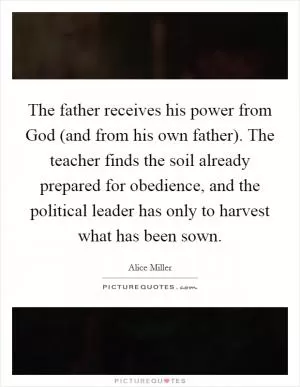 The father receives his power from God (and from his own father). The teacher finds the soil already prepared for obedience, and the political leader has only to harvest what has been sown Picture Quote #1