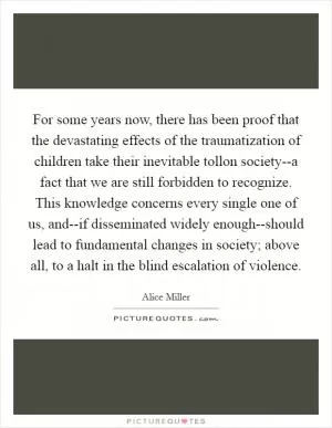 For some years now, there has been proof that the devastating effects of the traumatization of children take their inevitable tollon society--a fact that we are still forbidden to recognize. This knowledge concerns every single one of us, and--if disseminated widely enough--should lead to fundamental changes in society; above all, to a halt in the blind escalation of violence Picture Quote #1