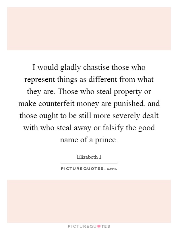 I would gladly chastise those who represent things as different from what they are. Those who steal property or make counterfeit money are punished, and those ought to be still more severely dealt with who steal away or falsify the good name of a prince Picture Quote #1