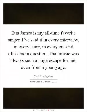 Etta James is my all-time favorite singer. I’ve said it in every interview, in every story, in every on- and off-camera question. That music was always such a huge escape for me, even from a young age Picture Quote #1