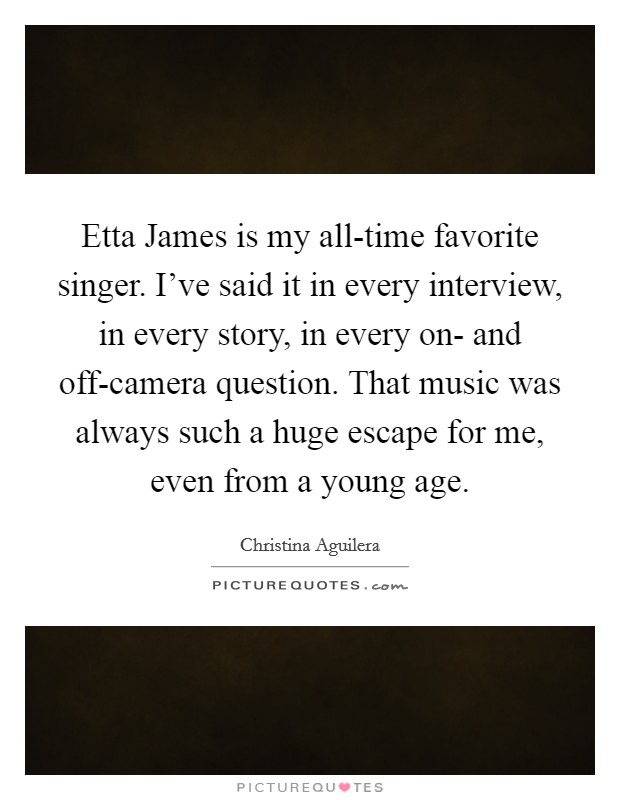 Etta James is my all-time favorite singer. I've said it in every interview, in every story, in every on- and off-camera question. That music was always such a huge escape for me, even from a young age Picture Quote #1