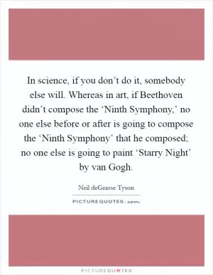 In science, if you don’t do it, somebody else will. Whereas in art, if Beethoven didn’t compose the ‘Ninth Symphony,’ no one else before or after is going to compose the ‘Ninth Symphony’ that he composed; no one else is going to paint ‘Starry Night’ by van Gogh Picture Quote #1