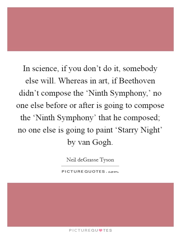 In science, if you don't do it, somebody else will. Whereas in art, if Beethoven didn't compose the ‘Ninth Symphony,' no one else before or after is going to compose the ‘Ninth Symphony' that he composed; no one else is going to paint ‘Starry Night' by van Gogh Picture Quote #1