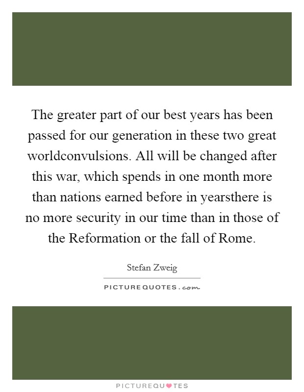 The greater part of our best years has been passed for our generation in these two great worldconvulsions. All will be changed after this war, which spends in one month more than nations earned before in yearsthere is no more security in our time than in those of the Reformation or the fall of Rome Picture Quote #1