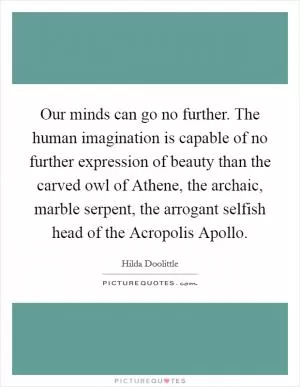 Our minds can go no further. The human imagination is capable of no further expression of beauty than the carved owl of Athene, the archaic, marble serpent, the arrogant selfish head of the Acropolis Apollo Picture Quote #1