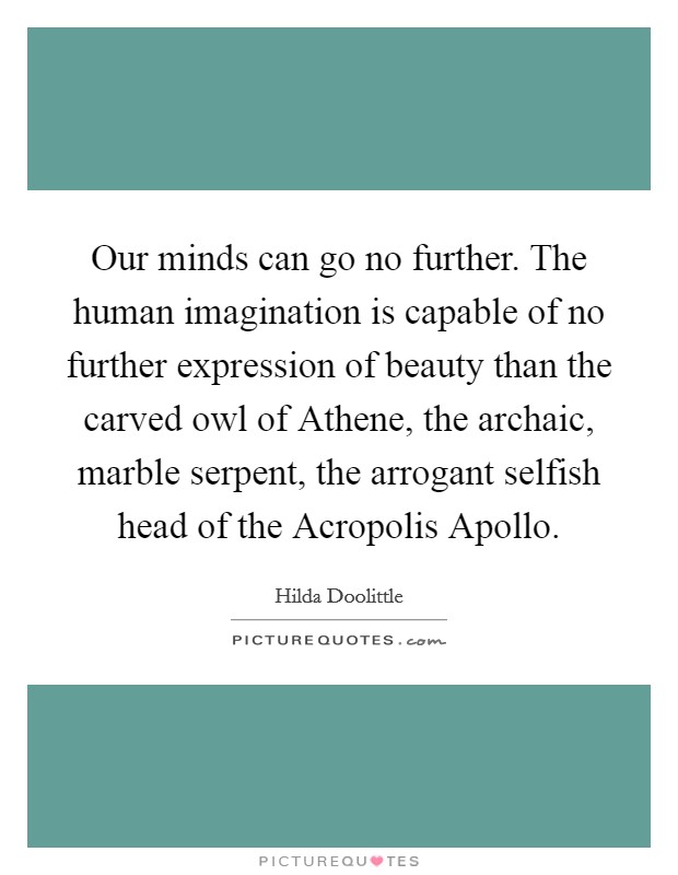 Our minds can go no further. The human imagination is capable of no further expression of beauty than the carved owl of Athene, the archaic, marble serpent, the arrogant selfish head of the Acropolis Apollo Picture Quote #1
