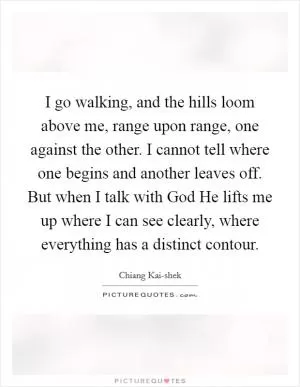 I go walking, and the hills loom above me, range upon range, one against the other. I cannot tell where one begins and another leaves off. But when I talk with God He lifts me up where I can see clearly, where everything has a distinct contour Picture Quote #1