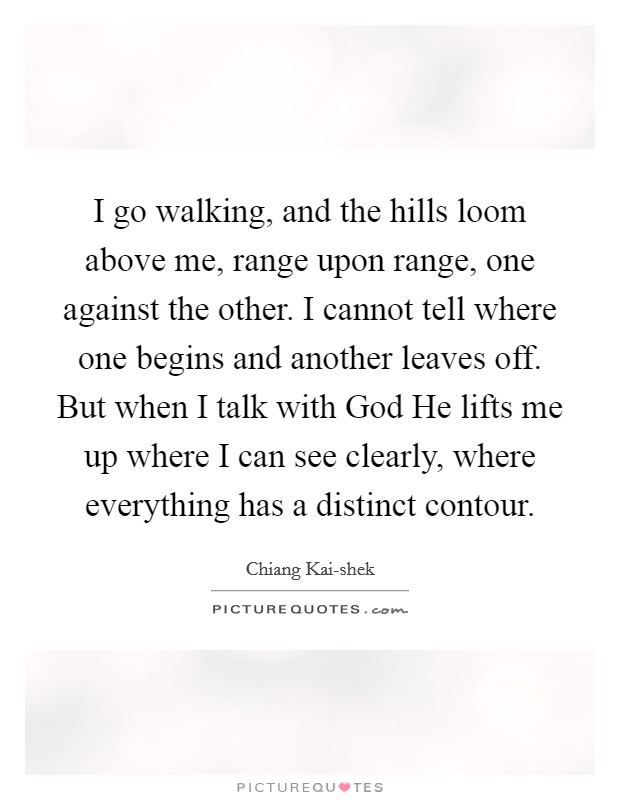 I go walking, and the hills loom above me, range upon range, one against the other. I cannot tell where one begins and another leaves off. But when I talk with God He lifts me up where I can see clearly, where everything has a distinct contour Picture Quote #1