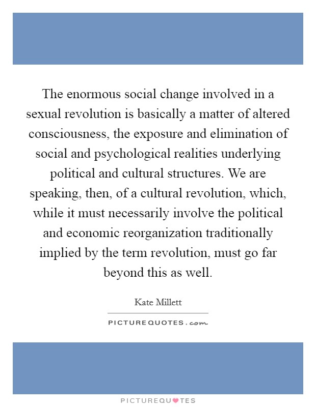 The enormous social change involved in a sexual revolution is basically a matter of altered consciousness, the exposure and elimination of social and psychological realities underlying political and cultural structures. We are speaking, then, of a cultural revolution, which, while it must necessarily involve the political and economic reorganization traditionally implied by the term revolution, must go far beyond this as well Picture Quote #1
