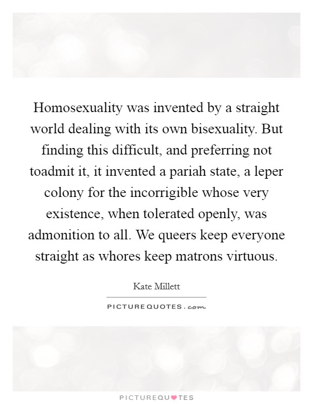 Homosexuality was invented by a straight world dealing with its own bisexuality. But finding this difficult, and preferring not toadmit it, it invented a pariah state, a leper colony for the incorrigible whose very existence, when tolerated openly, was admonition to all. We queers keep everyone straight as whores keep matrons virtuous Picture Quote #1