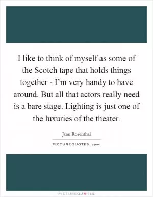 I like to think of myself as some of the Scotch tape that holds things together - I’m very handy to have around. But all that actors really need is a bare stage. Lighting is just one of the luxuries of the theater Picture Quote #1