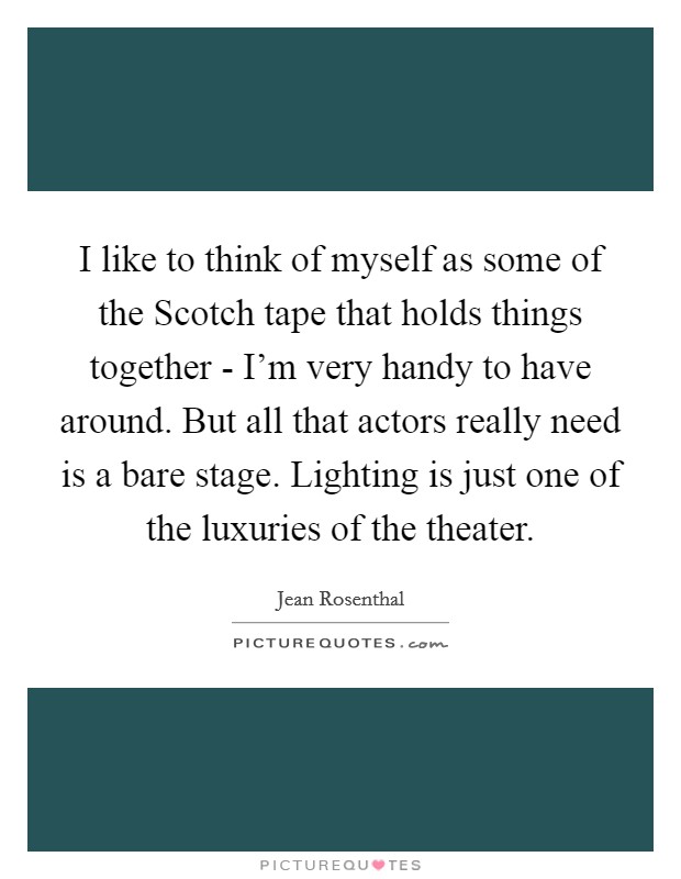 I like to think of myself as some of the Scotch tape that holds things together - I'm very handy to have around. But all that actors really need is a bare stage. Lighting is just one of the luxuries of the theater Picture Quote #1
