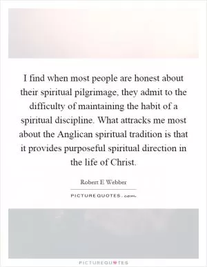 I find when most people are honest about their spiritual pilgrimage, they admit to the difficulty of maintaining the habit of a spiritual discipline. What attracks me most about the Anglican spiritual tradition is that it provides purposeful spiritual direction in the life of Christ Picture Quote #1