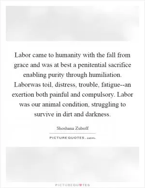 Labor came to humanity with the fall from grace and was at best a penitential sacrifice enabling purity through humiliation. Laborwas toil, distress, trouble, fatigue--an exertion both painful and compulsory. Labor was our animal condition, struggling to survive in dirt and darkness Picture Quote #1