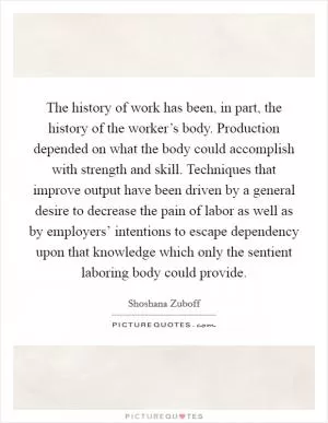 The history of work has been, in part, the history of the worker’s body. Production depended on what the body could accomplish with strength and skill. Techniques that improve output have been driven by a general desire to decrease the pain of labor as well as by employers’ intentions to escape dependency upon that knowledge which only the sentient laboring body could provide Picture Quote #1