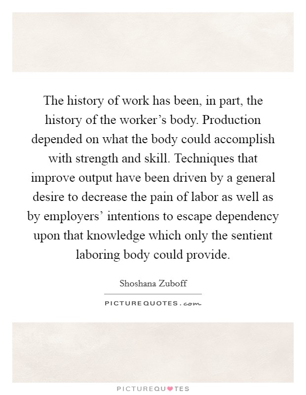 The history of work has been, in part, the history of the worker's body. Production depended on what the body could accomplish with strength and skill. Techniques that improve output have been driven by a general desire to decrease the pain of labor as well as by employers' intentions to escape dependency upon that knowledge which only the sentient laboring body could provide Picture Quote #1