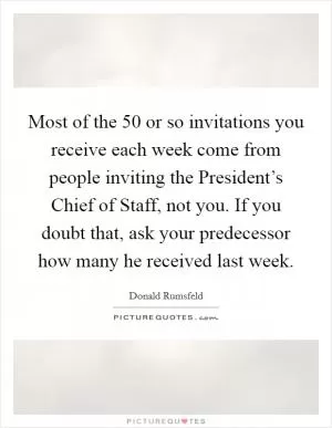 Most of the 50 or so invitations you receive each week come from people inviting the President’s Chief of Staff, not you. If you doubt that, ask your predecessor how many he received last week Picture Quote #1