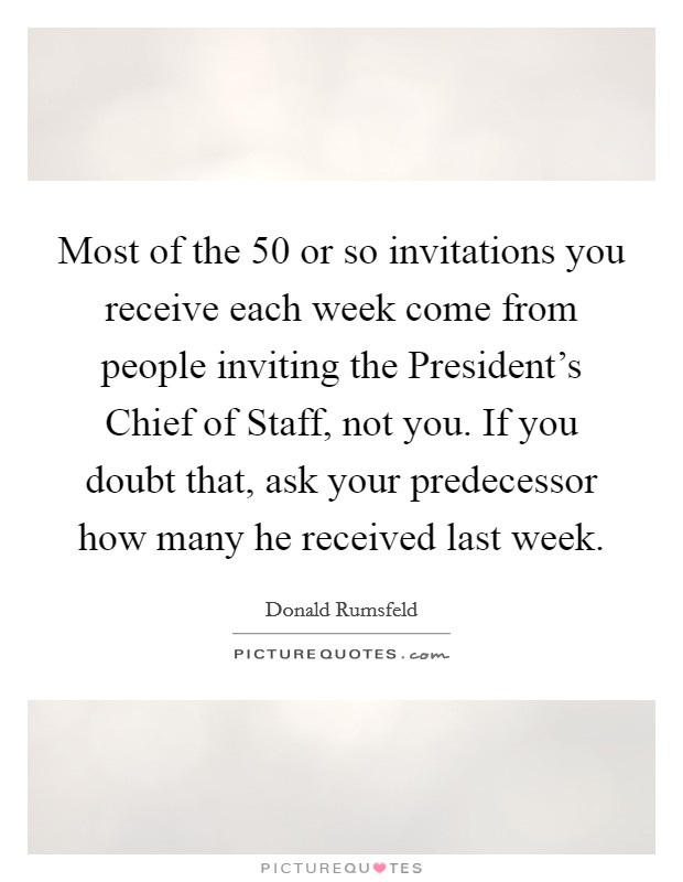 Most of the 50 or so invitations you receive each week come from people inviting the President's Chief of Staff, not you. If you doubt that, ask your predecessor how many he received last week Picture Quote #1