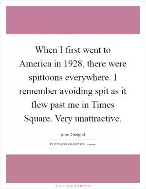 When I first went to America in 1928, there were spittoons everywhere. I remember avoiding spit as it flew past me in Times Square. Very unattractive Picture Quote #1