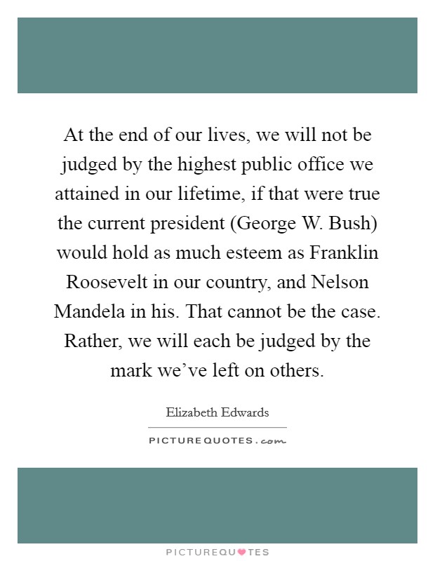 At the end of our lives, we will not be judged by the highest public office we attained in our lifetime, if that were true the current president (George W. Bush) would hold as much esteem as Franklin Roosevelt in our country, and Nelson Mandela in his. That cannot be the case. Rather, we will each be judged by the mark we've left on others Picture Quote #1