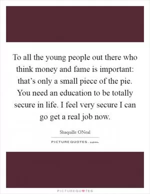 To all the young people out there who think money and fame is important: that’s only a small piece of the pie. You need an education to be totally secure in life. I feel very secure I can go get a real job now Picture Quote #1