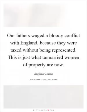 Our fathers waged a bloody conflict with England, because they were taxed without being represented. This is just what unmarried women of property are now Picture Quote #1