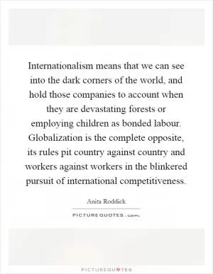 Internationalism means that we can see into the dark corners of the world, and hold those companies to account when they are devastating forests or employing children as bonded labour. Globalization is the complete opposite, its rules pit country against country and workers against workers in the blinkered pursuit of international competitiveness Picture Quote #1