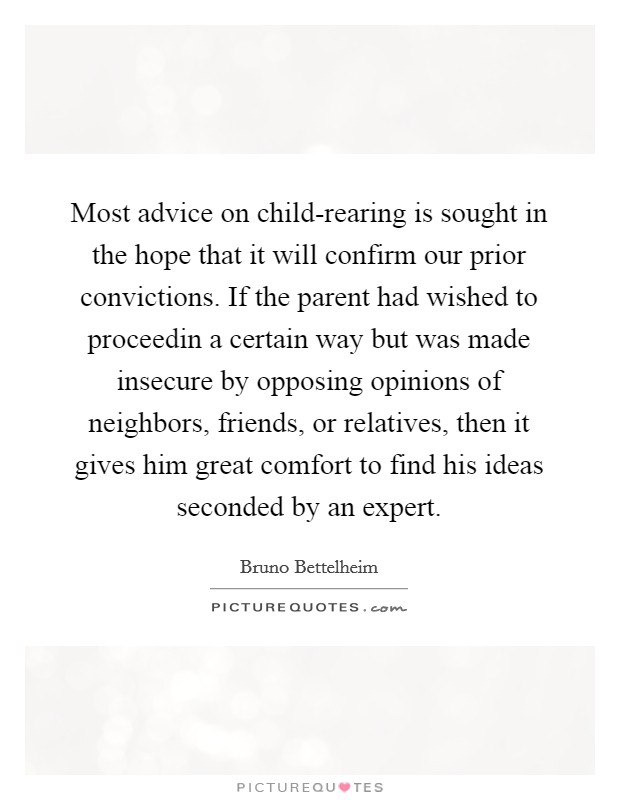 Most advice on child-rearing is sought in the hope that it will confirm our prior convictions. If the parent had wished to proceedin a certain way but was made insecure by opposing opinions of neighbors, friends, or relatives, then it gives him great comfort to find his ideas seconded by an expert Picture Quote #1