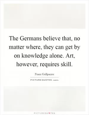 The Germans believe that, no matter where, they can get by on knowledge alone. Art, however, requires skill Picture Quote #1