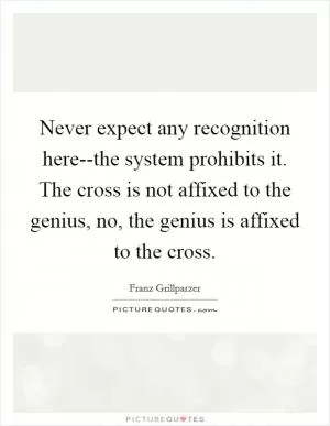 Never expect any recognition here--the system prohibits it. The cross is not affixed to the genius, no, the genius is affixed to the cross Picture Quote #1