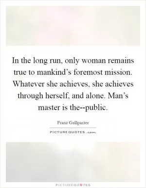 In the long run, only woman remains true to mankind’s foremost mission. Whatever she achieves, she achieves through herself, and alone. Man’s master is the--public Picture Quote #1