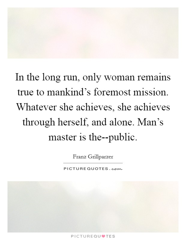 In the long run, only woman remains true to mankind's foremost mission. Whatever she achieves, she achieves through herself, and alone. Man's master is the--public Picture Quote #1
