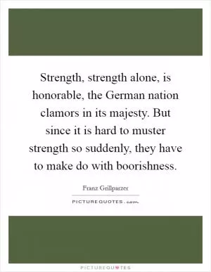 Strength, strength alone, is honorable, the German nation clamors in its majesty. But since it is hard to muster strength so suddenly, they have to make do with boorishness Picture Quote #1