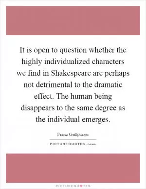 It is open to question whether the highly individualized characters we find in Shakespeare are perhaps not detrimental to the dramatic effect. The human being disappears to the same degree as the individual emerges Picture Quote #1