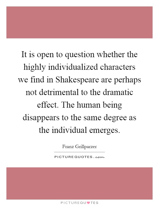 It is open to question whether the highly individualized characters we find in Shakespeare are perhaps not detrimental to the dramatic effect. The human being disappears to the same degree as the individual emerges Picture Quote #1