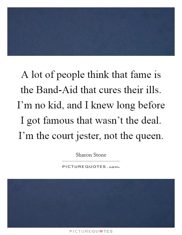 A lot of people think that fame is the Band-Aid that cures their ills. I'm no kid, and I knew long before I got famous that wasn't the deal. I'm the court jester, not the queen Picture Quote #1