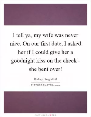 I tell ya, my wife was never nice. On our first date, I asked her if I could give her a goodnight kiss on the cheek - she bent over! Picture Quote #1