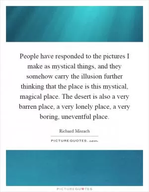 People have responded to the pictures I make as mystical things, and they somehow carry the illusion further thinking that the place is this mystical, magical place. The desert is also a very barren place, a very lonely place, a very boring, uneventful place Picture Quote #1