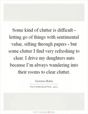 Some kind of clutter is difficult - letting go of things with sentimental value, sifting through papers - but some clutter I find very refreshing to clear. I drive my daughters nuts because I’m always wandering into their rooms to clear clutter Picture Quote #1