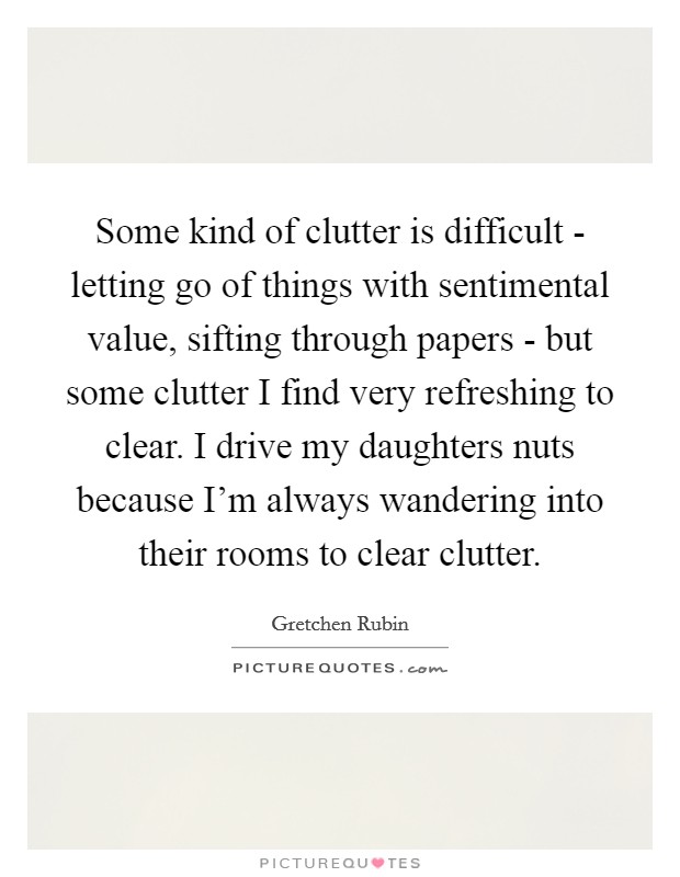 Some kind of clutter is difficult - letting go of things with sentimental value, sifting through papers - but some clutter I find very refreshing to clear. I drive my daughters nuts because I'm always wandering into their rooms to clear clutter Picture Quote #1