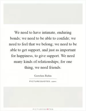 We need to have intimate, enduring bonds; we need to be able to confide; we need to feel that we belong; we need to be able to get support, and just as important for happiness, to give support. We need many kinds of relationships; for one thing, we need friends Picture Quote #1