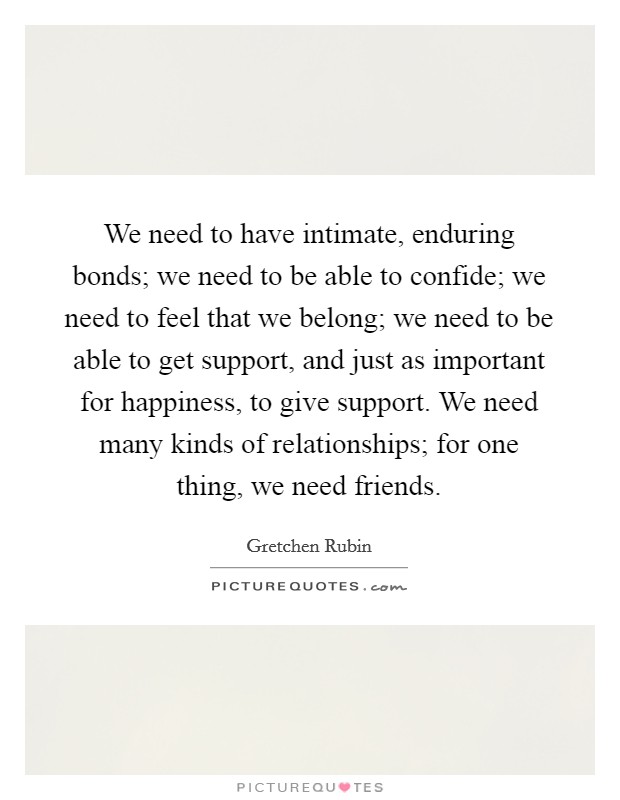We need to have intimate, enduring bonds; we need to be able to confide; we need to feel that we belong; we need to be able to get support, and just as important for happiness, to give support. We need many kinds of relationships; for one thing, we need friends Picture Quote #1