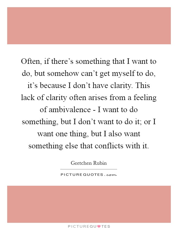 Often, if there's something that I want to do, but somehow can't get myself to do, it's because I don't have clarity. This lack of clarity often arises from a feeling of ambivalence - I want to do something, but I don't want to do it; or I want one thing, but I also want something else that conflicts with it Picture Quote #1