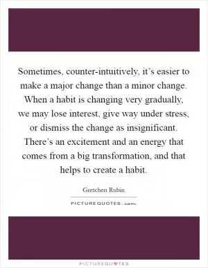 Sometimes, counter-intuitively, it’s easier to make a major change than a minor change. When a habit is changing very gradually, we may lose interest, give way under stress, or dismiss the change as insignificant. There’s an excitement and an energy that comes from a big transformation, and that helps to create a habit Picture Quote #1