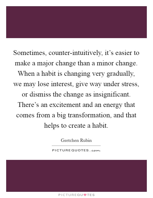 Sometimes, counter-intuitively, it's easier to make a major change than a minor change. When a habit is changing very gradually, we may lose interest, give way under stress, or dismiss the change as insignificant. There's an excitement and an energy that comes from a big transformation, and that helps to create a habit Picture Quote #1