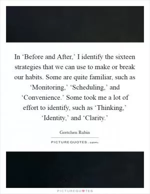 In ‘Before and After,’ I identify the sixteen strategies that we can use to make or break our habits. Some are quite familiar, such as ‘Monitoring,’ ‘Scheduling,’ and ‘Convenience.’ Some took me a lot of effort to identify, such as ‘Thinking,’ ‘Identity,’ and ‘Clarity.’ Picture Quote #1