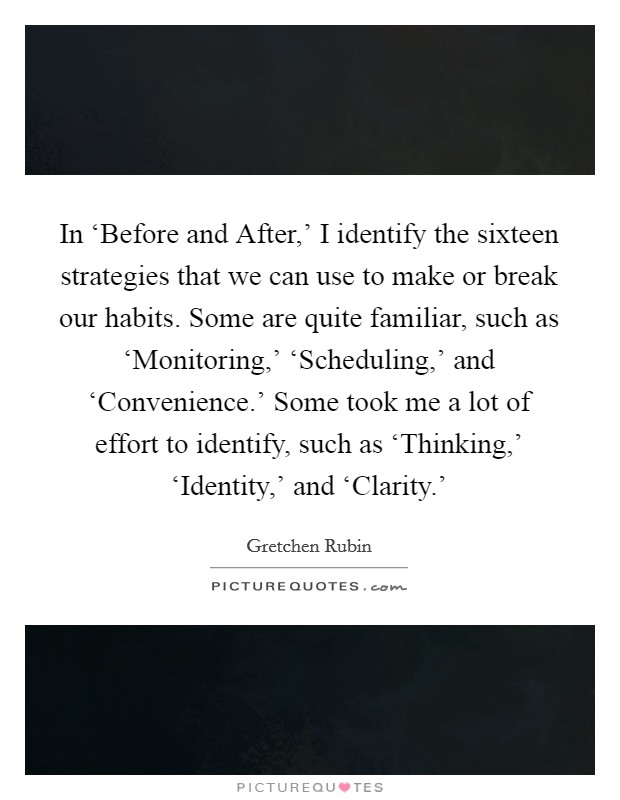In ‘Before and After,' I identify the sixteen strategies that we can use to make or break our habits. Some are quite familiar, such as ‘Monitoring,' ‘Scheduling,' and ‘Convenience.' Some took me a lot of effort to identify, such as ‘Thinking,' ‘Identity,' and ‘Clarity.' Picture Quote #1