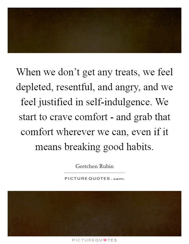 When we don't get any treats, we feel depleted, resentful, and angry, and we feel justified in self-indulgence. We start to crave comfort - and grab that comfort wherever we can, even if it means breaking good habits Picture Quote #1